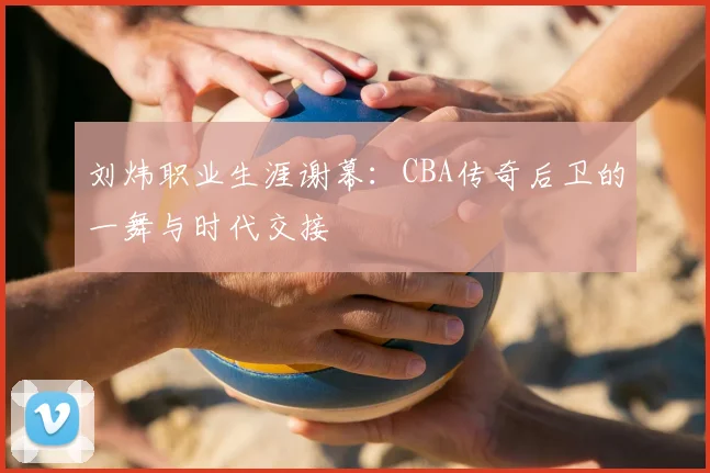 刘炜职业生涯谢幕：CBA传奇后卫的一舞与时代交接