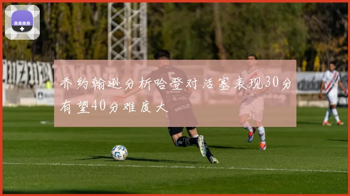 乔约翰逊分析哈登对活塞表现30分有望40分难度大
