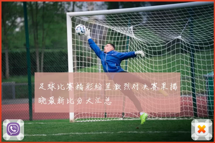 足球比赛精彩纷呈激烈对决赛果揭晓最新比分大汇总