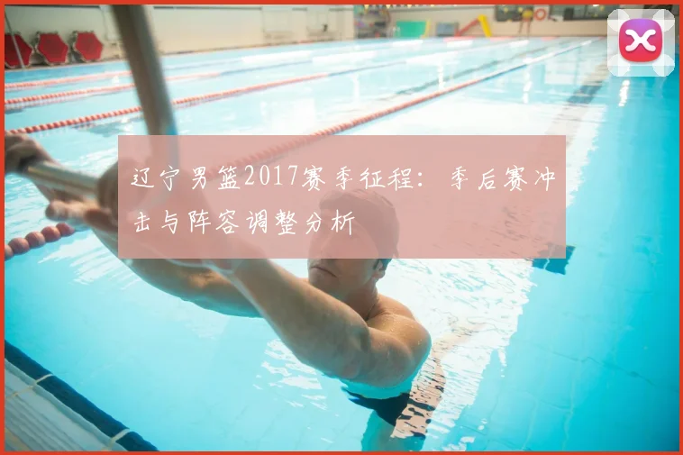 辽宁男篮2017赛季征程：季后赛冲击与阵容调整分析