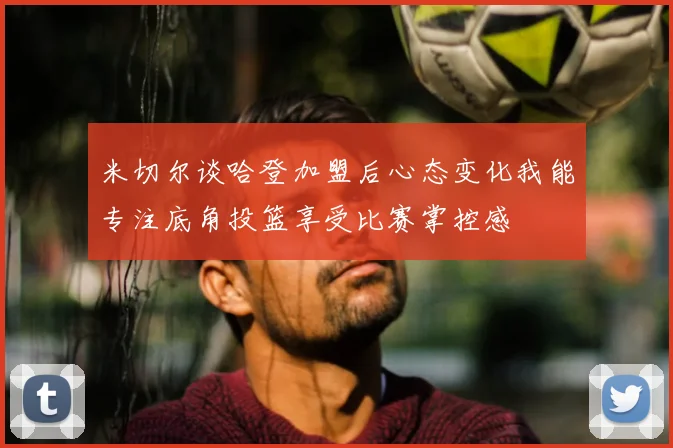 米切尔谈哈登加盟后心态变化我能专注底角投篮享受比赛掌控感