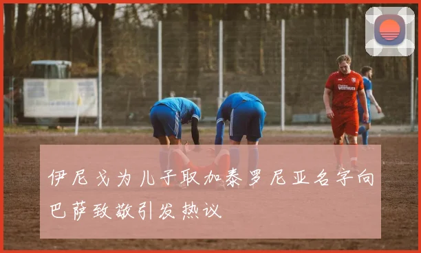 伊尼戈为儿子取加泰罗尼亚名字向巴萨致敬引发热议