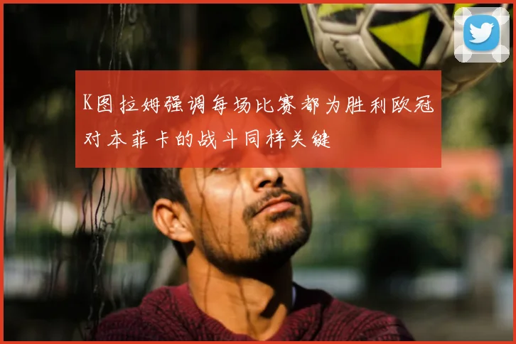 K图拉姆强调每场比赛都为胜利欧冠对本菲卡的战斗同样关键