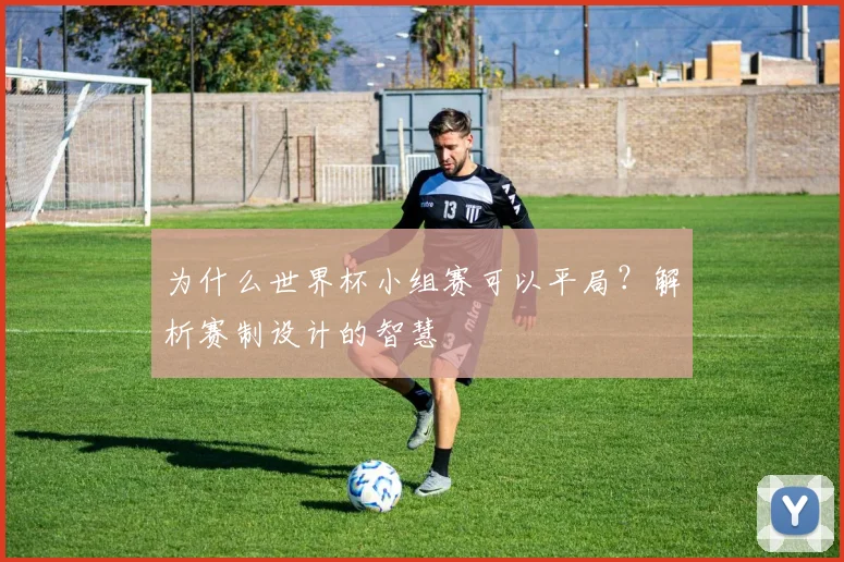 为什么世界杯小组赛可以平局?解析赛制设计的智慧