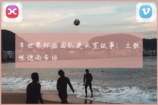 年世界杯法国队更衣室故事：主教练德尚专访