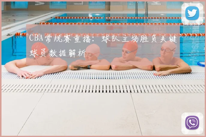 CBA常规赛重播：球队主场胜负关键球员数据解析