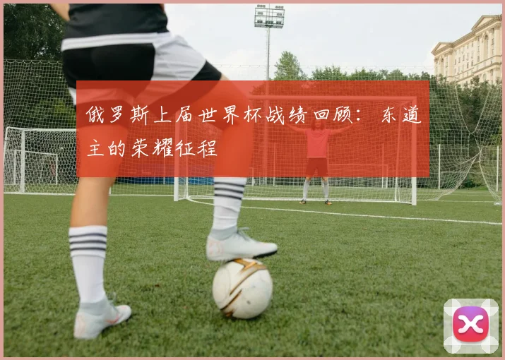 俄罗斯上届世界杯战绩回顾：东道主的荣耀征程