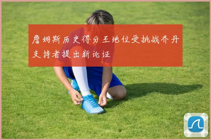 詹姆斯历史得分王地位受挑战乔丹支持者提出新论证