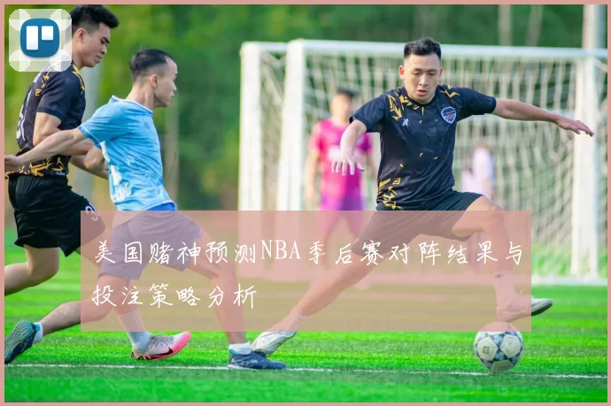 美国赌神预测NBA季后赛对阵结果与投注策略分析