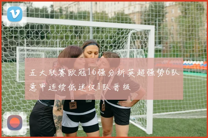 五大联赛欧冠16强分析英超强势6队意甲连续低迷仅1队晋级