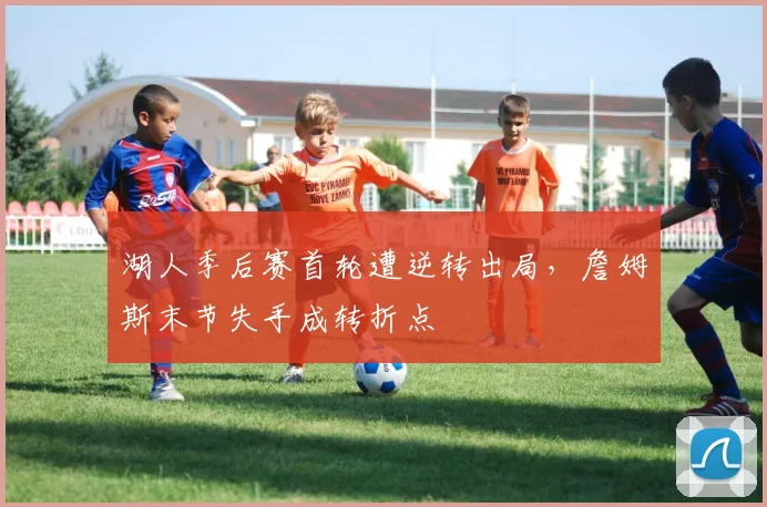 湖人季后赛首轮遭逆转出局,詹姆斯末节失手成转折点