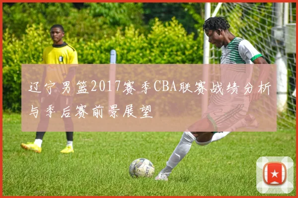 辽宁男篮2017赛季CBA联赛战绩分析与季后赛前景展望