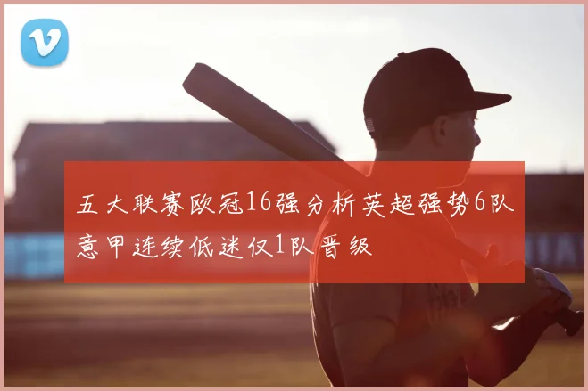 五大联赛欧冠16强分析英超强势6队意甲连续低迷仅1队晋级