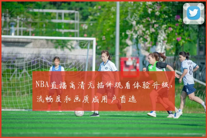 NBA直播高清无插件观看体验升级，流畅度和画质成用户首选