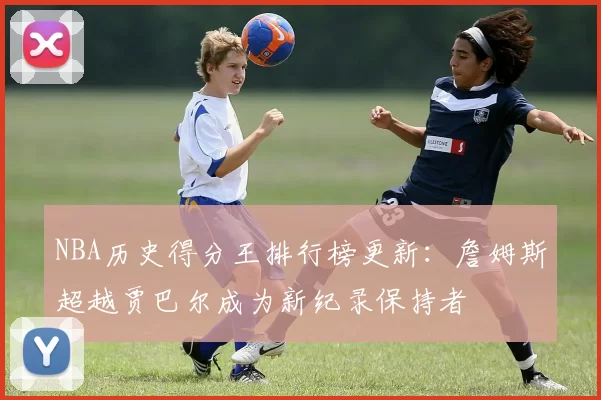 NBA历史得分王排行榜更新：詹姆斯超越贾巴尔成为新纪录保持者