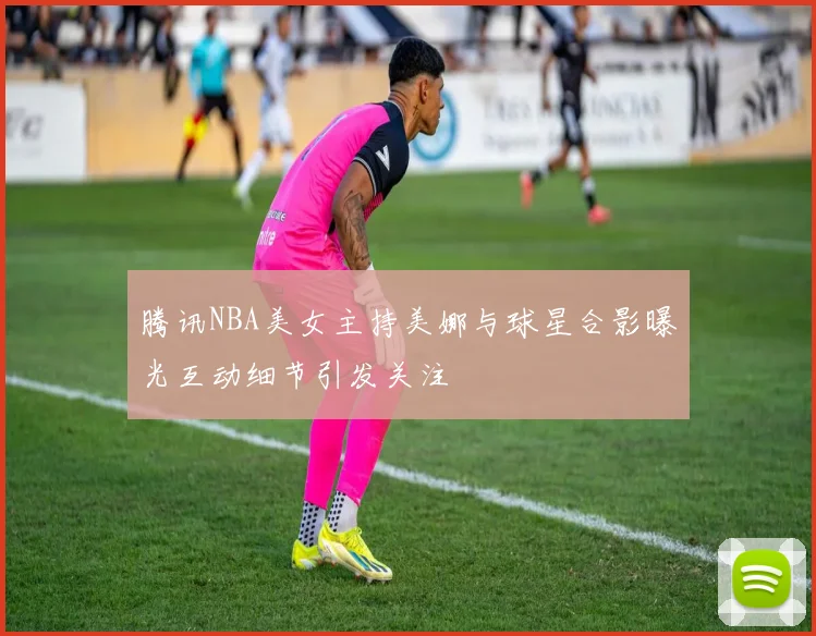 腾讯NBA美女主持美娜与球星合影曝光互动细节引发关注