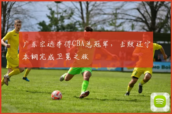 广东宏远夺得CBA总冠军，击败辽宁本钢完成卫冕之旅