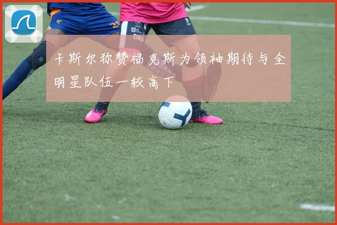 卡斯尔称赞福克斯为领袖期待与全明星队伍一较高下