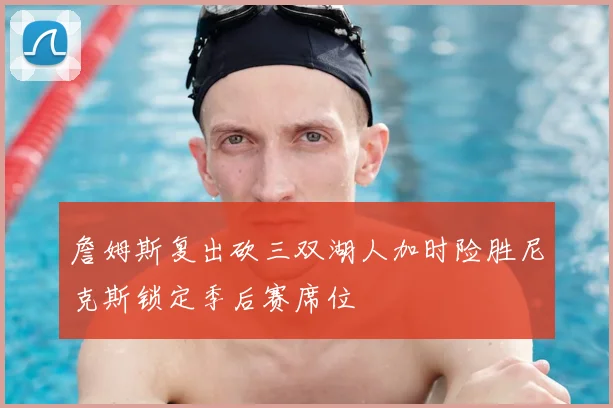 詹姆斯复出砍三双湖人加时险胜尼克斯锁定季后赛席位