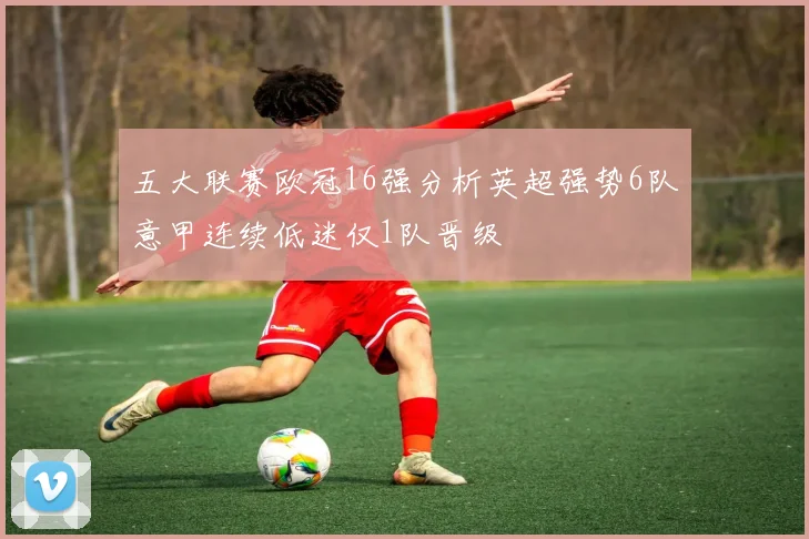 五大联赛欧冠16强分析英超强势6队意甲连续低迷仅1队晋级