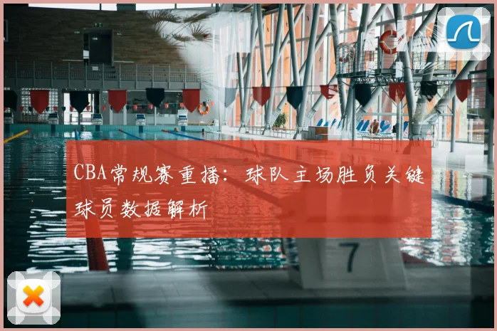 CBA常规赛重播：球队主场胜负关键球员数据解析