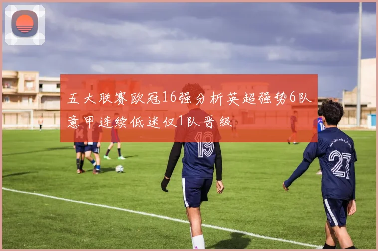 五大联赛欧冠16强分析英超强势6队意甲连续低迷仅1队晋级