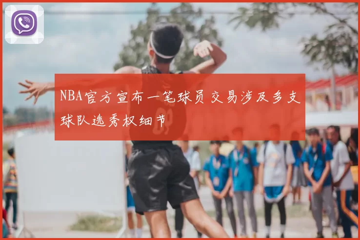 NBA官方宣布一笔球员交易涉及多支球队选秀权细节