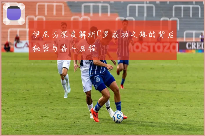 伊尼戈深度解析C罗成功之路的背后秘密与奋斗历程