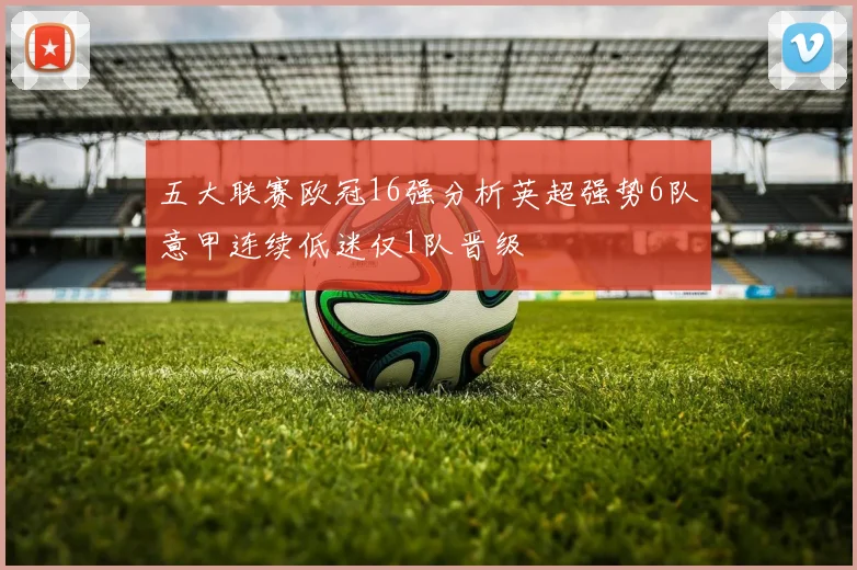 五大联赛欧冠16强分析英超强势6队意甲连续低迷仅1队晋级