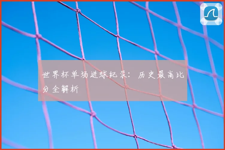 世界杯单场进球纪录：历史最高比分全解析
