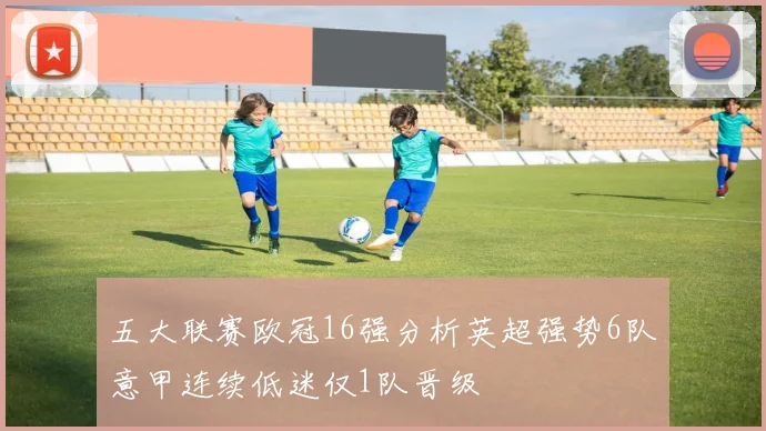 五大联赛欧冠16强分析英超强势6队意甲连续低迷仅1队晋级