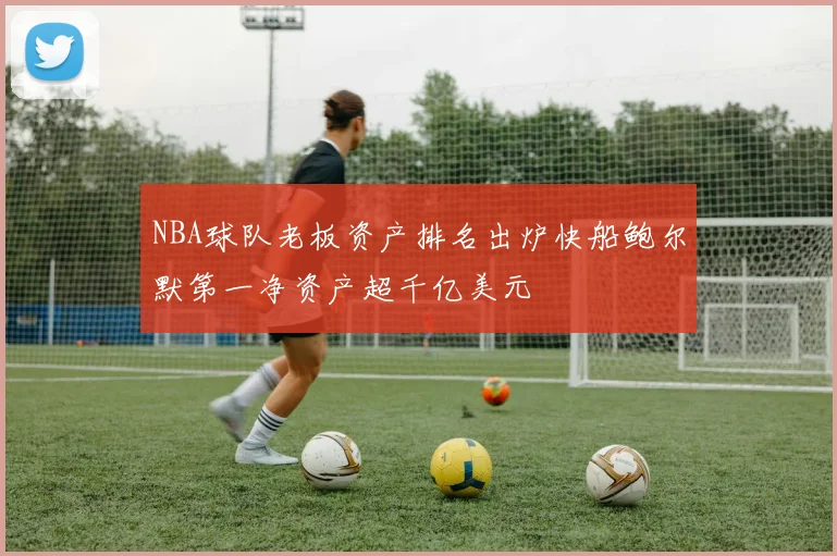 NBA球队老板资产排名出炉快船鲍尔默第一净资产超千亿美元