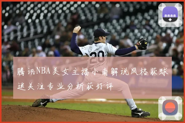 腾讯NBA美女主播小南解说风格获球迷关注专业分析获好评