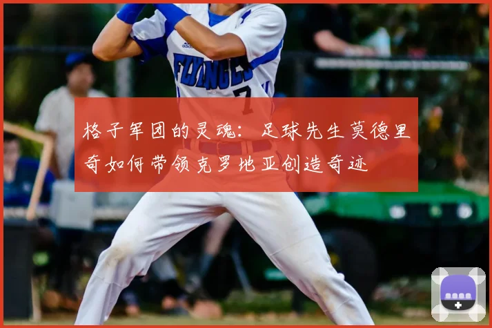 格子军团的灵魂：足球先生莫德里奇如何带领克罗地亚创造奇迹