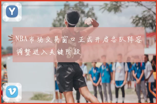 NBA市场交易窗口正式开启各队阵容调整进入关键阶段