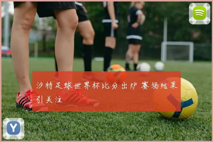 沙特足球世界杯比分出炉 赛场结果引关注