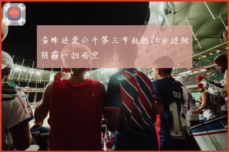 黄蜂逆袭公牛第三节狂胜26分连败阴霾一扫而空