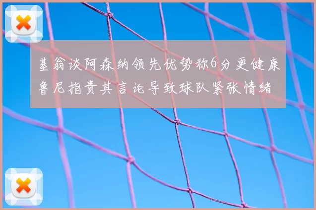 基翁谈阿森纳领先优势称6分更健康鲁尼指责其言论导致球队紧张情绪