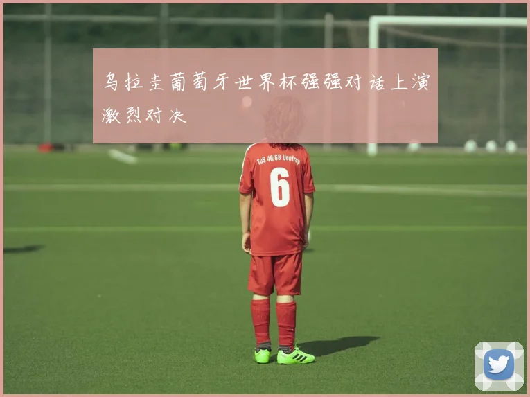 乌拉圭葡萄牙世界杯强强对话上演激烈对决