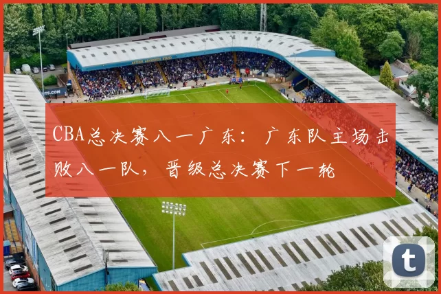 CBA总决赛八一广东：广东队主场击败八一队，晋级总决赛下一轮