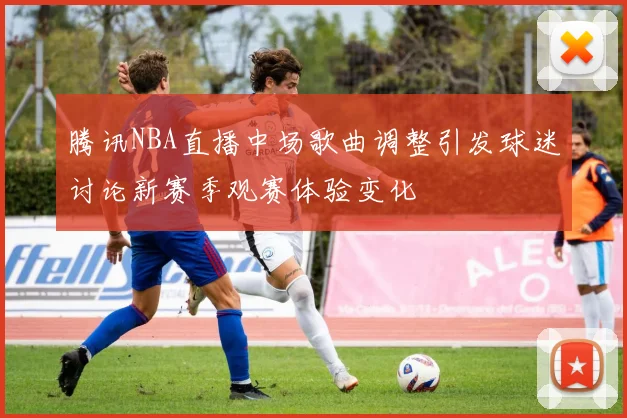 腾讯NBA直播中场歌曲调整引发球迷讨论新赛季观赛体验变化