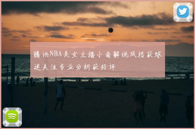 腾讯NBA美女主播小南解说风格获球迷关注专业分析获好评