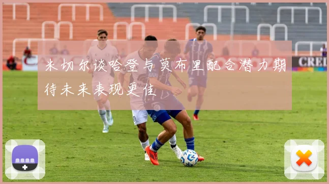 米切尔谈哈登与莫布里配合潜力期待未来表现更佳