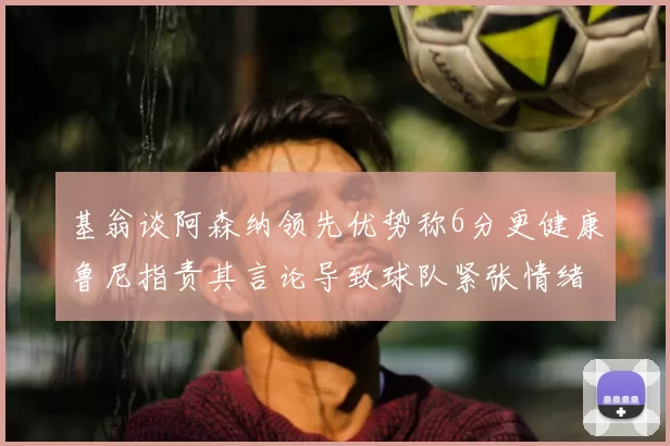 基翁谈阿森纳领先优势称6分更健康鲁尼指责其言论导致球队紧张情绪