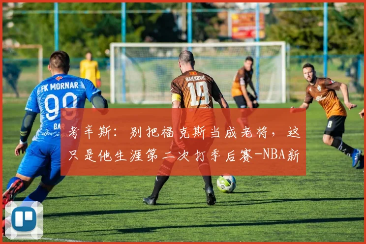 考辛斯：别把福克斯当成老将，这只是他生涯第二次打季后赛-NBA新闻
