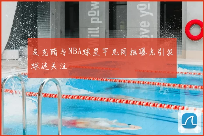 麦克隋与NBA球星罕见同框曝光引发球迷关注