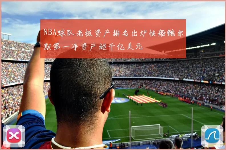 NBA球队老板资产排名出炉快船鲍尔默第一净资产超千亿美元