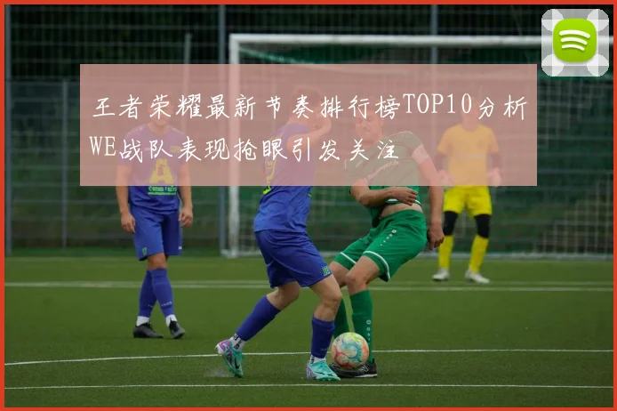 王者荣耀最新节奏排行榜TOP10分析WE战队表现抢眼引发关注