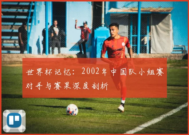 世界杯记忆：2002年中国队小组赛对手与赛果深度剖析