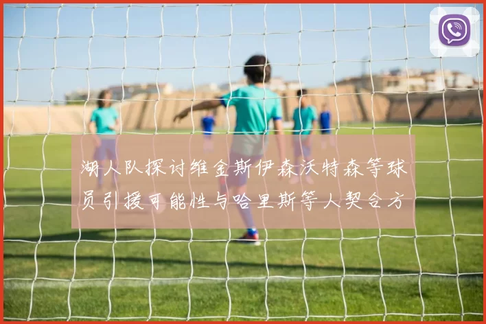 湖人队探讨维金斯伊森沃特森等球员引援可能性与哈里斯等人契合方向